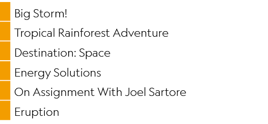 ,Big Storm!,,Tropical Rainforest Adventure,,Destination: Space,,Energy Solutions,,On Assignment With Joel Sartore,,Er...