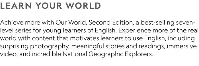 LEARN YOUR WORLD Achieve more with Our World, Second Edition, a best-selling seven-level series for young learners of...