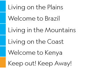 ,Living on the Plains,,Welcome to Brazil,,Living in the Mountains,,Living on the Coast,,Welcome to Kenya,,Keep out! K...