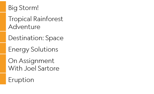 ,Big Storm!,,Tropical Rainforest Adventure,,Destination: Space,,Energy Solutions,,On Assignment With Joel Sartore,,Er...