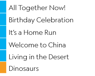 ,All Together Now! ,,Birthday Celebration,,It’s a Home Run,,Welcome to China,,Living in the Desert,,Dinosaurs