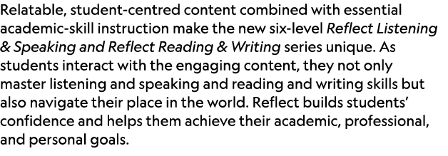 Relatable, student centred content combined with essential academic skill instruction make the new six level Reflect ...
