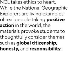 NGL takes ethics to heart. While the National Geographic Explorers are living examples of real people taking positive...