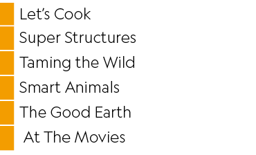 ,Let’s Cook,,Super Structures,,Taming the Wild,,Smart Animals,,The Good Earth,, At The Movies