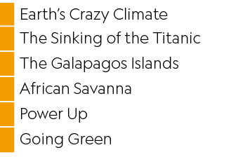 ,Earth’s Crazy Climate,,The Sinking of the Titanic,,The Galapagos Islands,,African Savanna,,Power Up,,Going Green