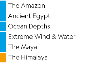 ,The Amazon,,Ancient Egypt,,Ocean Depths,,Extreme Wind & Water,,The Maya,,The Himalaya