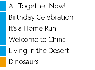 ,All Together Now! ,,Birthday Celebration,,It’s a Home Run,,Welcome to China,,Living in the Desert,,Dinosaurs