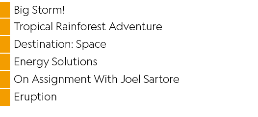 ,Big Storm!,,Tropical Rainforest Adventure,,Destination: Space,,Energy Solutions,,On Assignment With Joel Sartore,,Er...