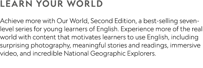 LEARN YOUR WORLD Achieve more with Our World, Second Edition, a best-selling seven-level series for young learners of...