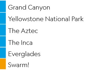 ,Grand Canyon,,Yellowstone National Park,,The Aztec,,The Inca,,Everglades,,Swarm!