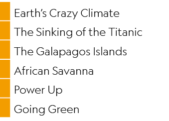 ,Earth’s Crazy Climate,,The Sinking of the Titanic,,The Galapagos Islands,,African Savanna,,Power Up,,Going Green