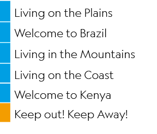 ,Living on the Plains,,Welcome to Brazil,,Living in the Mountains,,Living on the Coast,,Welcome to Kenya,,Keep out! K...