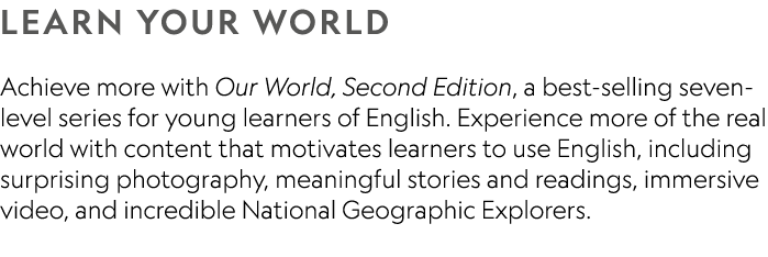 LEARN YOUR WORLD Achieve more with Our World, Second Edition, a best selling seven level series for young learners of...