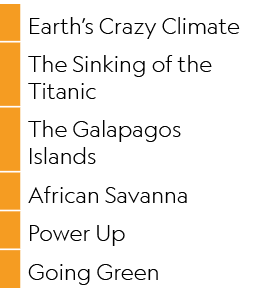 ,Earth’s Crazy Climate,,The Sinking of the Titanic,,The Galapagos Islands,,African Savanna,,Power Up,,Going Green