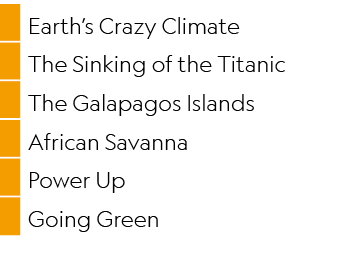 ,Earth’s Crazy Climate,,The Sinking of the Titanic,,The Galapagos Islands,,African Savanna,,Power Up,,Going Green