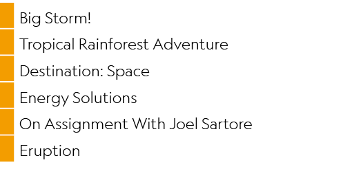 ,Big Storm!,,Tropical Rainforest Adventure,,Destination: Space,,Energy Solutions,,On Assignment With Joel Sartore,,Er...