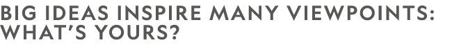 BIG IDEAS INSPIRE MANY VIEWPOINTS: WHAT’S YOURS?