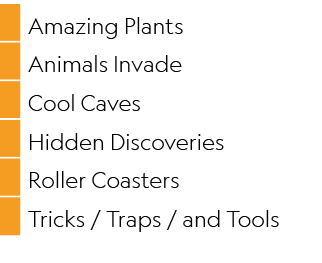 ,Amazing Plants,,Animals Invade,,Cool Caves,,Hidden Discoveries,,Roller Coasters,,Tricks / Traps / and Tools