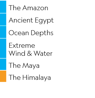 ,The Amazon,,Ancient Egypt,,Ocean Depths,,Extreme Wind & Water,,The Maya,,The Himalaya
