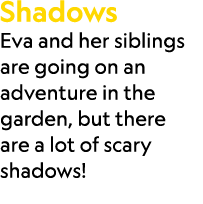Shadows Eva and her siblings are going on an adventure in the garden, but there are a lot of scary shadows!