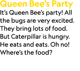 Queen Bee’s Party It’s Queen Bee’s party! All the bugs are very excited. They bring lots of food. But Caterpillar is ...