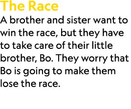 The Race A brother and sister want to win the race, but they have to take care of their little brother, Bo. They worr...