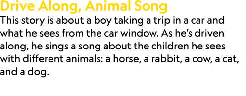 Drive Along, Animal Song This story is about a boy taking a trip in a car and what he sees from the car window. As he...