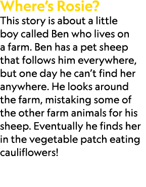 Where’s Rosie? This story is about a little boy called Ben who lives on a farm. Ben has a pet sheep that follows him ...