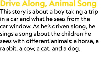 Drive Along, Animal Song This story is about a boy taking a trip in a car and what he sees from the car window. As he...