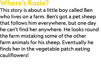 Where’s Rosie? This story is about a little boy called Ben who lives on a farm. Ben’s got a pet sheep that follows hi...