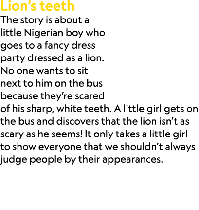 Lion’s teeth The story is about a little Nigerian boy who goes to a fancy dress party dressed as a lion. No one wants...