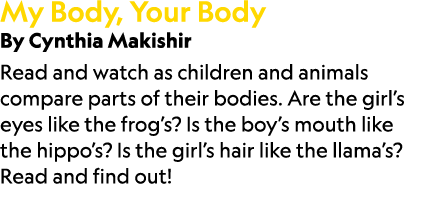 My Body, Your Body By Cynthia Makishir Read and watch as children and animals compare parts of their bodies. Are the ...
