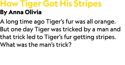 How Tiger Got His Stripes By Anna Olivia A long time ago Tiger’s fur was all orange. But one day Tiger was tricked by...