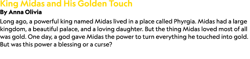 King Midas and His Golden Touch By Anna Olivia Long ago, a powerful king named Midas lived in a place called Phyrgia....