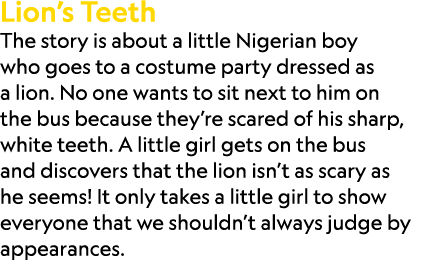 Lion’s Teeth The story is about a little Nigerian boy who goes to a costume party dressed as a lion. No one wants to ...