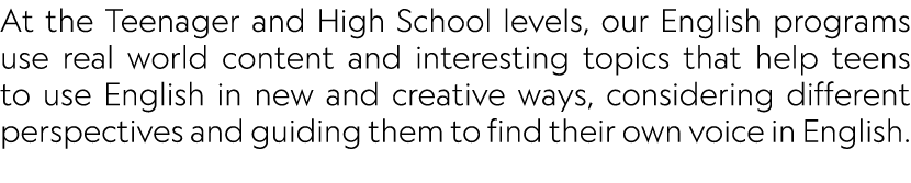 At the Teenager and High School levels, our English programs use real world content and interesting topics that help ...