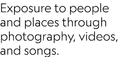 Exposure to people and places through photography, videos, and songs.